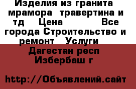 Изделия из гранита, мрамора, травертина и тд. › Цена ­ 1 000 - Все города Строительство и ремонт » Услуги   . Дагестан респ.,Избербаш г.